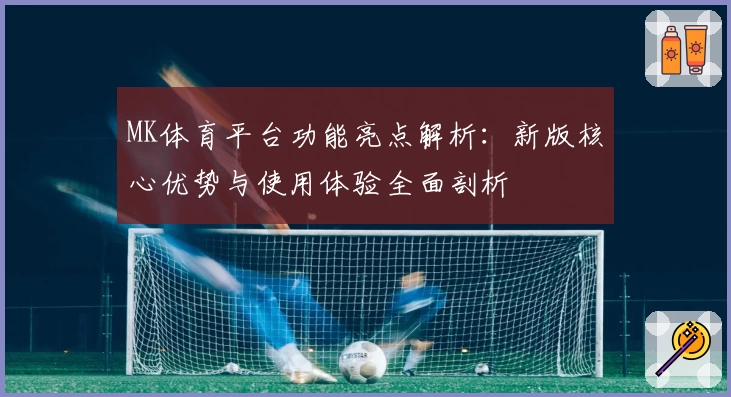 MK体育平台功能亮点解析：新版核心优势与使用体验全面剖析